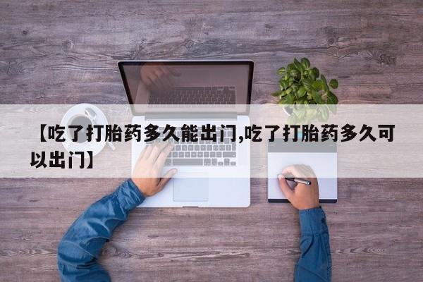 私人卖打胎药的联系方式微信【吃了打胎药多久能出门,吃了打胎药多久可以出门】